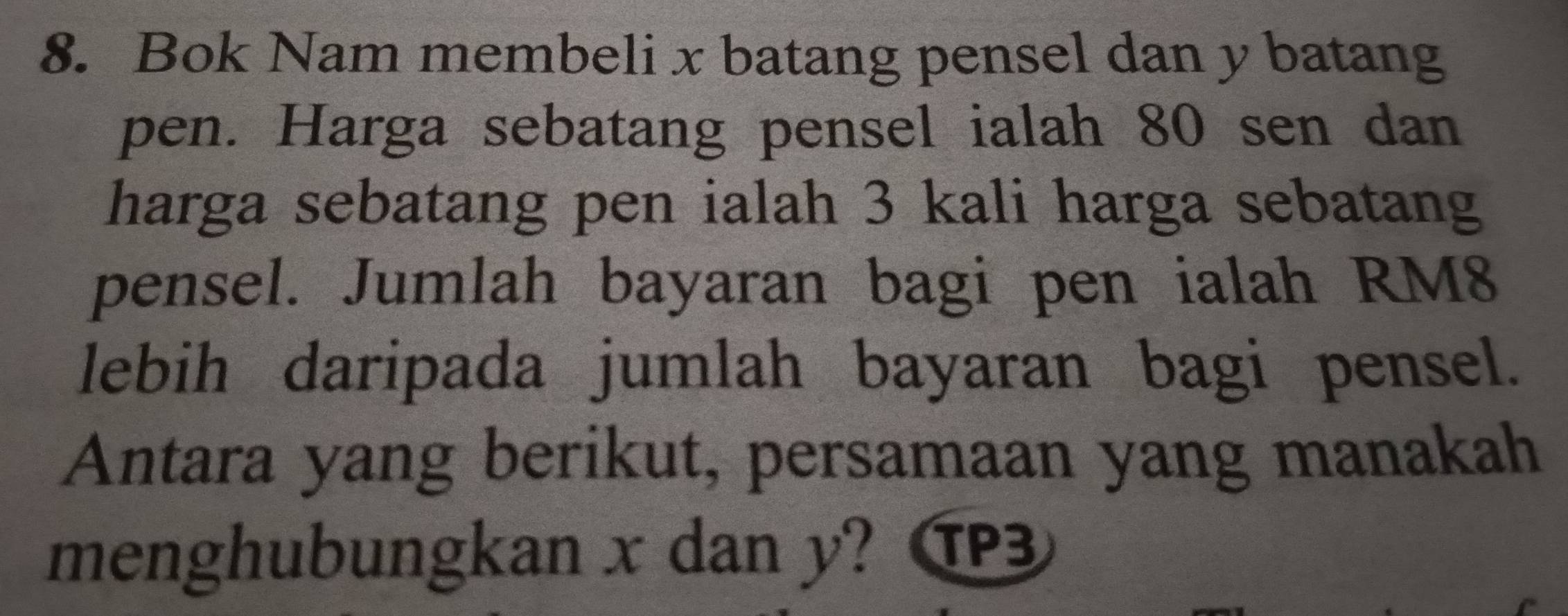 Bok Nam membeli x batang pensel dan y batang 
pen. Harga sebatang pensel ialah 80 sen dan 
harga sebatang pen ialah 3 kali harga sebatang 
pensel. Jumlah bayaran bagi pen ialah RM8
lebih daripada jumlah bayaran bagi pensel. 
Antara yang berikut, persamaan yang manakah 
menghubungkan x dan y?