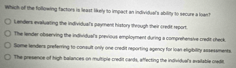 Which of the following factors is least likely to impact an individual's ability to secure a loan?
Lenders evaluating the individual's payment history through their credit report.
The lender observing the individual's previous employment during a comprehensive credit check.
Some lenders preferring to consult only one credit reporting agency for loan eligibility assessments.
The presence of high balances on multiple credit cards, affecting the individual's available credit.