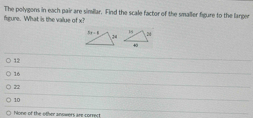 The polygons in each pair are similar. Find the scale factor of the smaller figure to the larger
figure. What is the value of x?
12
16
22
10
None of the other answers are correct