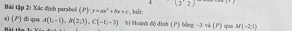 4 (2'2) 
( 
Bài tập 2: Xác định parabol (P):y=ax^2+bx+c , biết: 
a) () đi qua A(1;-1), B(2;3), C(-1;-3) b) Hoành độ đinh (P) bằng -3 và (P) qua M(-2;1)
Bài tân 3: