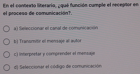 En el contexto literario, ¿qué función cumple el receptor en
el proceso de comunicación?.
a) Seleccionar el canal de comunicación
b) Transmitir el mensaje al autor
c) Interpretar y comprender el mensaje
d) Seleccionar el código de comunicación