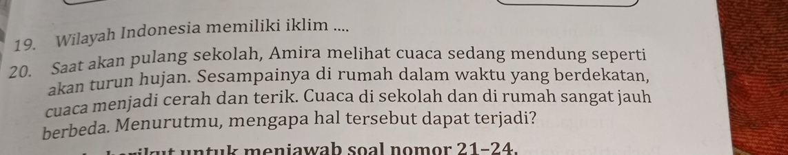 Wilayah Indonesia memiliki iklim .... 
20. Saat akan pulang sekolah, Amira melihat cuaca sedang mendung seperti 
akan turun hujan. Sesampainya di rumah dalam waktu yang berdekatan, 
cuaca menjadi cerah dan terik. Cuaca di sekolah dan di rumah sangat jauh 
berbeda. Menurutmu, mengapa hal tersebut dapat terjadi? 
at u ntuk meniawab soal nomor 21-24.