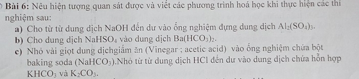 Nêu hiện tượng quan sát được và viết các phương trình hoá học khi thực hiện các thí 
nghiệm sau: 
a) Cho từ từ dung dịch NaOH đến dư vào ống nghiệm dựng dung dịch Al_2(SO_4)_3. 
b) Cho dung dịch Na HSO_4 vào dung dịch Ba(HCO_3)_2. 
c) Nhỏ vài giọt dung dịchgiẩm ăn (Vinegar ; acetic acid) vào ống nghiệm chứa bột 
baking soda (Na HCO_3) Nhỏ từ từ dung dịch HCl dến dư vào dung dịch chứa hỗn hợp
KHCO_3 và K_2CO_3.