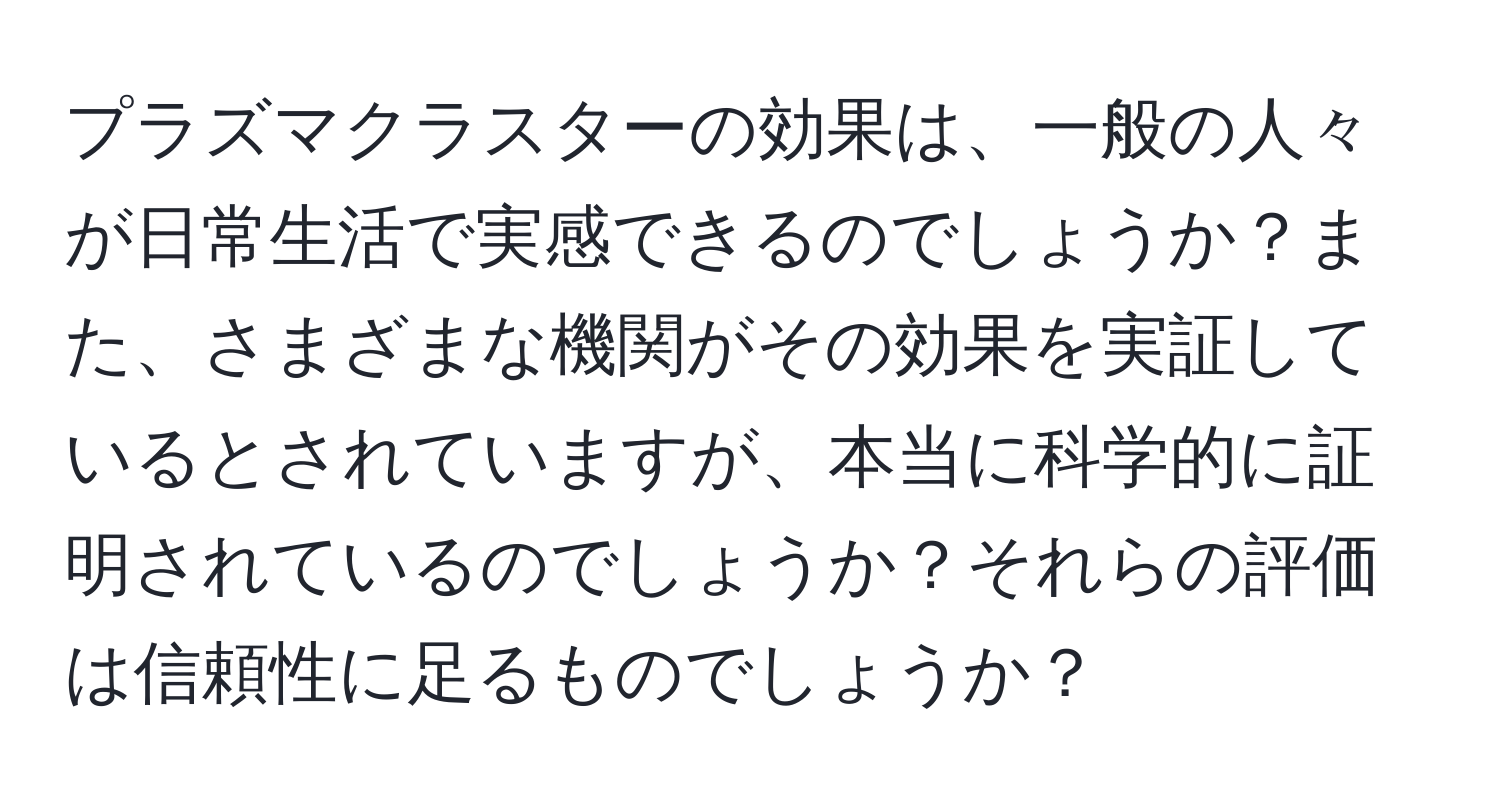 プラズマクラスターの効果は、一般の人々が日常生活で実感できるのでしょうか？また、さまざまな機関がその効果を実証しているとされていますが、本当に科学的に証明されているのでしょうか？それらの評価は信頼性に足るものでしょうか？