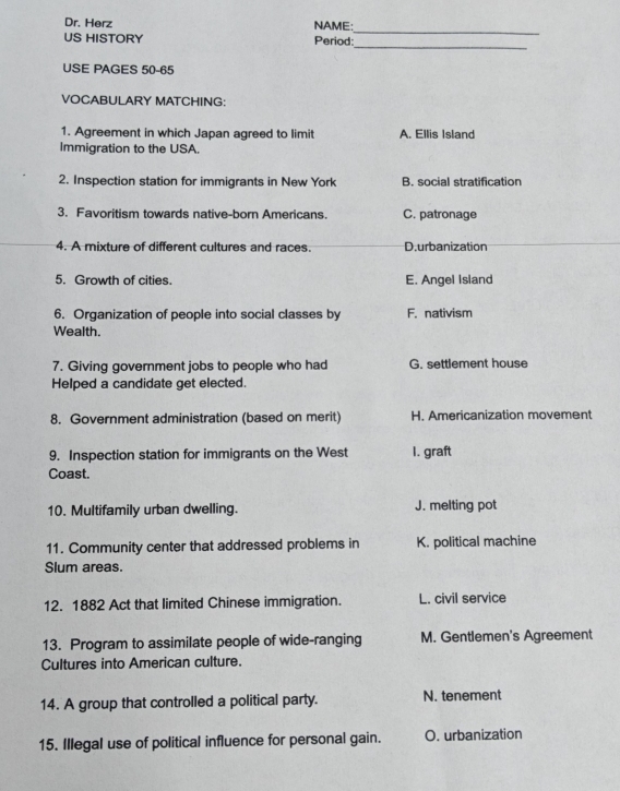 Dr. Herz NAME:
_
US HISTORY Period:
USE PAGES 50-65
VOCABULARY MATCHING:
1. Agreement in which Japan agreed to limit A. Ellis Island
Immigration to the USA.
2. Inspection station for immigrants in New York B. social stratification
3. Favoritism towards native-born Americans. C. patronage
4. A mixture of different cultures and races. D.urbanization
5. Growth of cities. E. Angel Island
6. Organization of people into social classes by F. nativism
Wealth.
7. Giving government jobs to people who had G. settlement house
Helped a candidate get elected.
8. Government administration (based on merit) H. Americanization movement
9. Inspection station for immigrants on the West 1. graft
Coast.
10. Multifamily urban dwelling. J. melting pot
11. Community center that addressed problems in K. political machine
Slum areas.
12. 1882 Act that limited Chinese immigration. L. civil service
13. Program to assimilate people of wide-ranging M. Gentlemen's Agreement
Cultures into American culture.
14. A group that controlled a political party. N. tenement
15. Illegal use of political influence for personal gain. O. urbanization