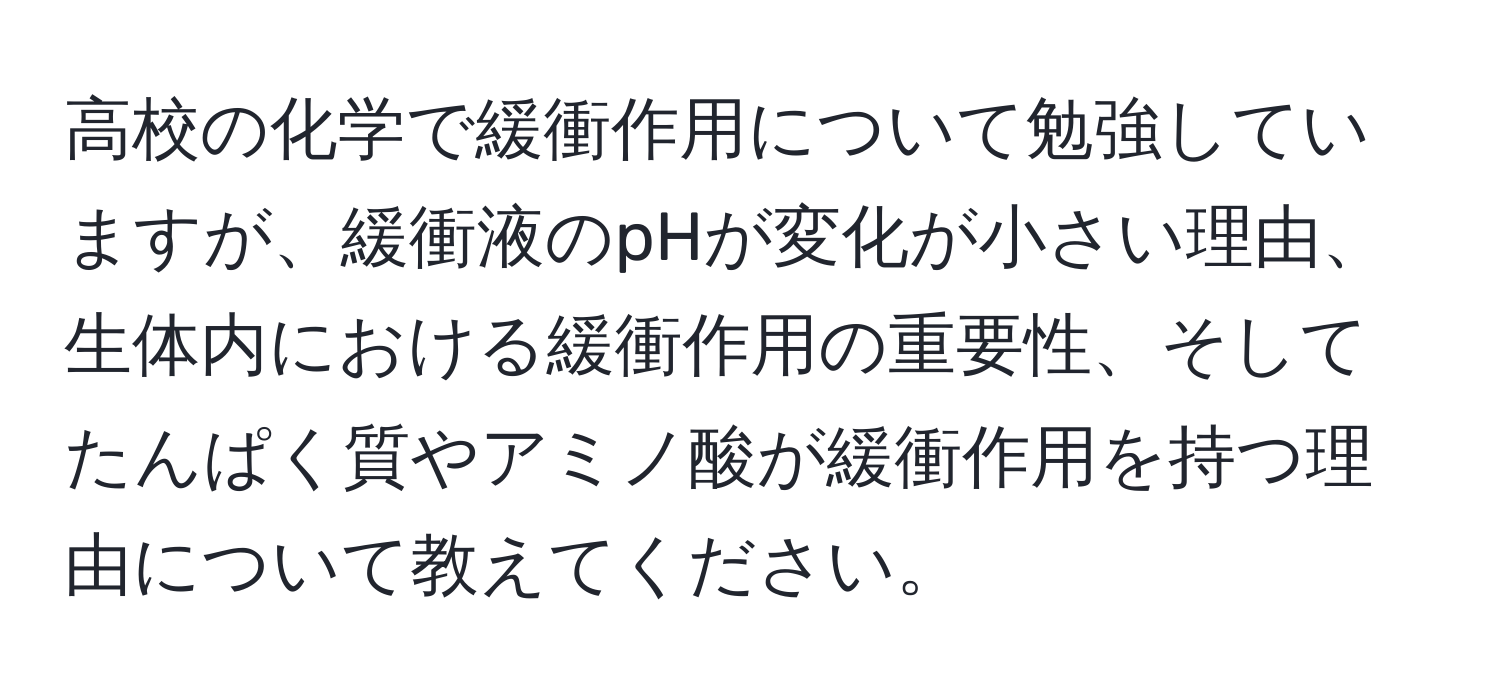 高校の化学で緩衝作用について勉強していますが、緩衝液のpHが変化が小さい理由、生体内における緩衝作用の重要性、そしてたんぱく質やアミノ酸が緩衝作用を持つ理由について教えてください。