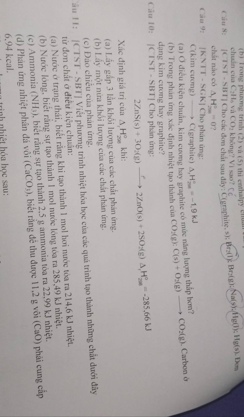 Trong phương trình (2) và (5) thì enthalpy chuan
chuân của C_2H_6 và CO_2 không? Vì sao? Cdot C
Câu 8: |CTST-SB 3TJ Cho các đơn chất sau dây: C(graphite, s);
Br_2(l);Br_2(g);Na(s);Hg(l);Hg(s) .Dom
chất nào có △ _fH_(298)°=0 ?
Câu 9: [K 1 TT - SGK] Cho phản ứng:
C(kim cương) ——) C(graphite) △ _rH_(298)°=-1,9kJ
(a) Ở điều kiện chuẩn, kim cương hay graphite có mức năng lượng thấp hơn?
(b) Trong phản ứng xác định nhiệt tạo thành của CO_2(g):C(s)+O_2(g)to CO_2(g). Carbon ở
dạng kim cương hay graphite?
Câu 10: |CTST-SBT| *  Cho phản ứng:
2ZnS(s)+3O_2(g)xrightarrow f°2ZnO(s)+2SO_2(g)△ _rH_(298)°=-285,66kJ
Xác định giá trị của △ _rH_(298)° khi:
(a) Lấy gấp 3 lần khối lượng của các chất phản ứng.
(b) Lấy một nửa khối lượng của các chất phản ứng.
(c) Đảo chiều của phản ứng.
Tâu 11:  [CTST - SBT] Viết phương trình nhiệt hóa học của các quá trình tạo thành những chất dưới đây
từ đơn chất ở điều kiện chuân:
(a) Nước ở trạng thái, biết rằng khi tạo thành 1 mol hơi nước tỏa ra 214,6 kJ nhiệt.
(b) Nước lỏng, biết rằng sự tạo thành 1 mol nước lỏng tỏa ra 285,49 kJ nhiệt.
(c) Ammonia (NH_3) biết ằng sự tạo thành 2,5 g ammonia tỏa ra 22,99 kJ nhiệt.
(d) Phản ứng nhiệt phân đá vôi (CaCO_3) , biết rằng đề thu được 11,2 g vôi (CaO) phải cung cấp
6.94 kcal.
rình nhiệt hóa học sau: