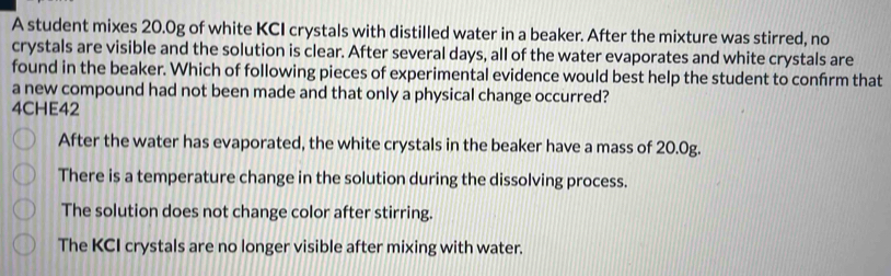 A student mixes 20.0g of white KCI crystals with distilled water in a beaker. After the mixture was stirred, no
crystals are visible and the solution is clear. After several days, all of the water evaporates and white crystals are
found in the beaker. Which of following pieces of experimental evidence would best help the student to confrm that
a new compound had not been made and that only a physical change occurred?
4CHE42
After the water has evaporated, the white crystals in the beaker have a mass of 20.0g.
There is a temperature change in the solution during the dissolving process.
The solution does not change color after stirring.
The KCI crystals are no longer visible after mixing with water.