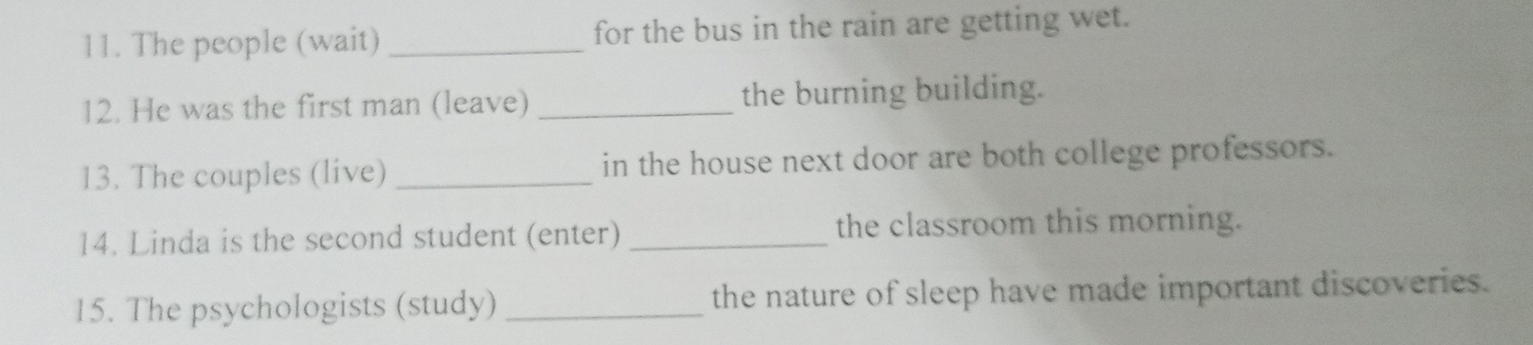 The people (wait) _for the bus in the rain are getting wet. 
12. He was the first man (leave) _the burning building. 
13. The couples (live) _in the house next door are both college professors. 
14. Linda is the second student (enter) _the classroom this morning. 
15. The psychologists (study) _the nature of sleep have made important discoveries.