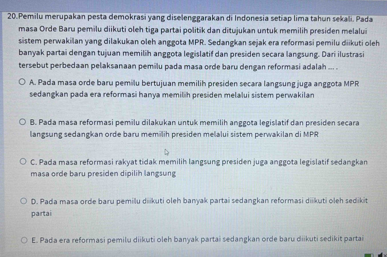 Pemilu merupakan pesta demokrasi yang diselenggarakan di Indonesia setiap lima tahun sekali. Pada
masa Orde Baru pemilu diikuti oleh tiga partai politik dan ditujukan untuk memilih presiden melalui
sistem perwakilan yang dilakukan oleh anggota MPR. Sedangkan sejak era reformasi pemilu diikuti oleh
banyak partai dengan tujuan memilih anggota legislatif dan presiden secara langsung. Dari ilustrasi
tersebut perbedaan pelaksanaan pemilu pada masa orde baru dengan reformasi adalah ... .
A. Pada masa orde baru pemilu bertujuan memilih presiden secara langsung juga anggota MPR
sedangkan pada era reformasi hanya memilih presiden melalui sistem perwakilan
B. Pada masa reformasi pemilu dilakukan untuk memilih anggota legislatif dan presiden secara
langsung sedangkan orde baru memilih presiden melalui sistem perwakilan di MPR
C. Pada masa reformasi rakyat tidak memilih langsung presiden juga anggota legislatif sedangkan
masa orde baru presiden dipilih langsung
D. Pada masa orde baru pemilu diikuti oleh banyak partai sedangkan reformasi diikuti oleh sedikit
partai
E. Pada era reformasi pemilu diikuti oleh banyak partai sedangkan orde baru diikuti sedikit partai