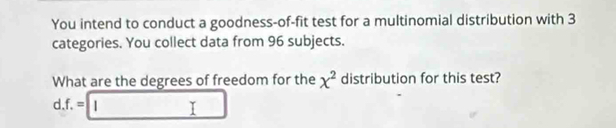 You intend to conduct a goodness-of-fit test for a multinomial distribution with 3
categories. You collect data from 96 subjects. 
What are the degrees of freedom for the x^2 distribution for this test? 
d. f.=□