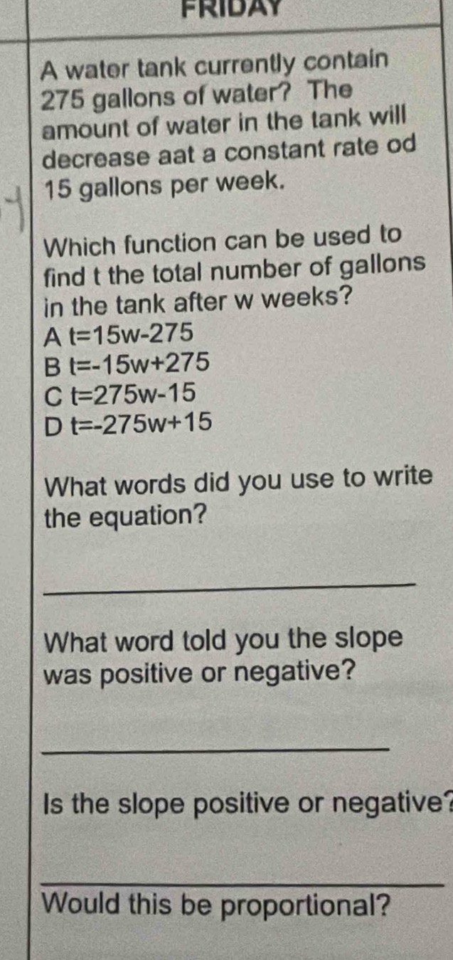 FRIDAY
A water tank currently contain
275 gallons of water? The
amount of water in the tank will
decrease aat a constant rate od
15 gallons per week.
Which function can be used to
find t the total number of gallons
in the tank after w weeks?
At=15w-275
t=-15w+275
C t=275w-15
D t=-275w+15
What words did you use to write
the equation?
_
What word told you the slope
was positive or negative?
_
Is the slope positive or negative?
_
Would this be proportional?