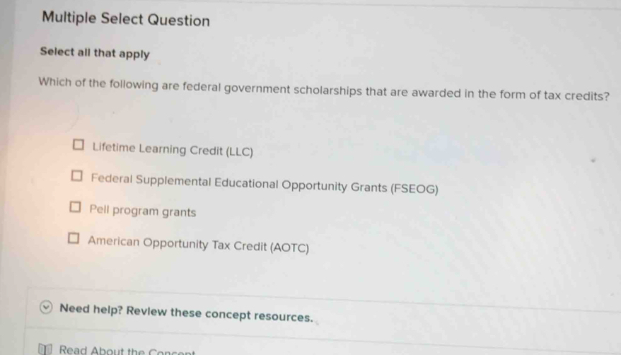 Multiple Select Question
Select all that apply
Which of the following are federal government scholarships that are awarded in the form of tax credits?
Lifetime Learning Credit (LLC)
Federal Supplemental Educational Opportunity Grants (FSEOG)
Pell program grants
American Opportunity Tax Credit (AOTC)
Need help? Revlew these concept resources.