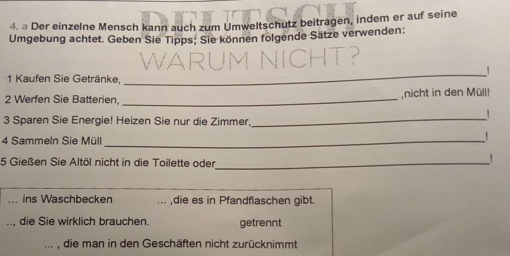 a Der einzelne Mensch kann auch zum Umweltschütz beitragen, indem er auf seine 
Umgebung achtet. Geben Sie Tipps; Sie können folgende Sätze verwenden: 
_! 
1 Kaufen Sie Getränke, 
2 Werfen Sie Batterien, _,nicht in den Müll! 
_ 
! 
3 Sparen Sie Energie! Heizen Sie nur die Zimmer, 
4 Sammeln Sie Müll_ 
! 
5 Gießen Sie Altöl nicht in die Toilette oder_ 
! 
ins Waschbecken .. ,die es in Pfandflaschen gibt. 
, die Sie wirklich brauchen. getrennt 
, die man in den Geschäften nicht zurücknimmt