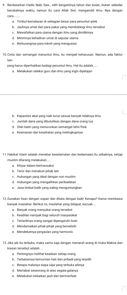 Berdasarkan Hadis Nabi Saw., silih bergantinya tahun dan bulan, bukan sekedar
berubahnya waktu, namun itu cara Allah Swt. mengambil ilmu- Nya dengan
cara........
a. Timbul kemalasan di sebagian besar para penuntut iptek
b. Jauhnya umat dari para pakar yang membidangi ilmu tersebut
c. Mewafatkan para ulama dengan ilmu yang dimilikinya
d. Minimnya kehadiran umat di seputar ulama
e. Berkurangnya para tokoh vang menguasai
10. Cinta dan semangat menuntut ilmu, itu menjadi keharusan. Namun, ada faktor
lain
yang harus diperhatikan badagi penuntut ilmu. Hal itu adalah.....
a. Melakukan seleksi guru dan ilmu yang ingin dipelajari
b. Kapasitas akal yang naik turun sesuai banyak tidaknya ilmu
c. Jumlah dana yang dibutuhkan dengan dana orang tua
d. Olah batin yang menurunkan semangat lahir/fisik
e. Keamanan dan kesehatan yang melingkupinya
11. Hakikat Islam adalah menebar keselamatan dan kedamaian.Itu sebabnya, setiap
muslim dilarang melakukan....
a. Khiyar dalam bertransaksi
b. Teror dan menakuti pihak lain
c. Hubungan yang ideal dengan non muslim
d. Hubungan yang mengalihkan peribadatar
e. Jasa timbal balik yang saling menguntungkan
12. Gunakan lisan dengan sopan dan ditata dengan baik! Kenapa? Karna membawa
banyak maslahat. Berikut ini, maslahat yang didapat, kecuali....
a. Banyak orang menyukai orang tersebut
b. Keadilan nampak bagi seluruh masyarakat
c. Tertariknya orang sangat dipengaruhi lisan
d. Mendamaikan pihak-pihak yang berselisih
e. Mendekatnya pergaulan yang harmonis
13. Jika aib itu terbuka, maka sama saja dengan menaruh arang di muka Makna dari
kiasan tersebut adalah ...
a. Pentingnya melihat keadaan setiap orang
b. Terbatasnya kemurnian hati dari pribadi yang terpilih
c. Betapa malunya siapa saja yang terbuka aibnya
d. Martabat seseorang di atas segala-galanya
e. Melakukan kebaikan jauh dari bermanfaat