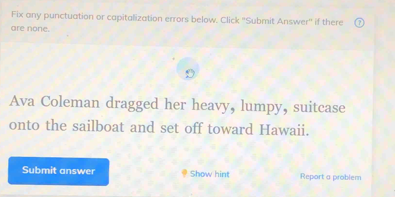 Fix any punctuation or capitalization errors below. Click ''Submit Answer'' if there 
are none. 
Ava Coleman dragged her heavy, lumpy, suitcase 
onto the sailboat and set off toward Hawaii. 
Submit answer Show hint Report a problem