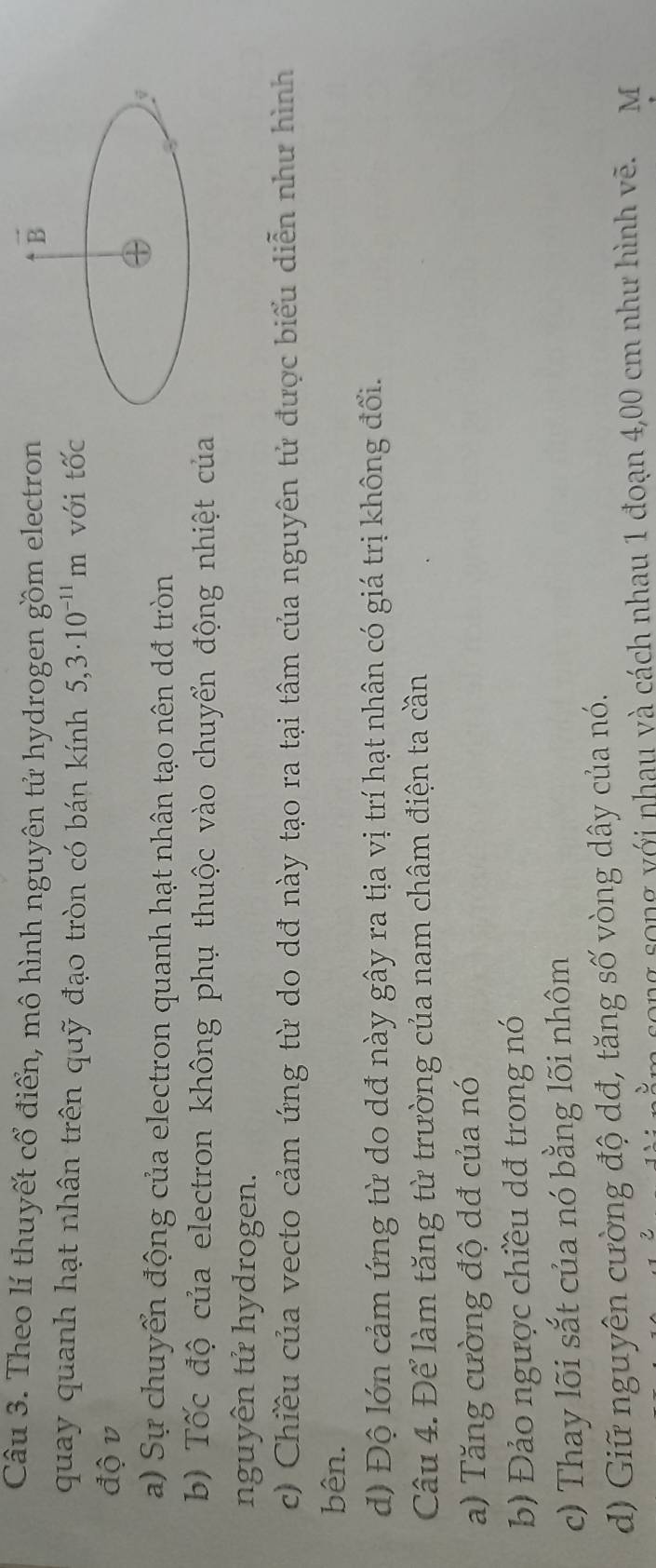 Theo lí thuyết cổ điển, mô hình nguyên tử hydrogen gồm electron vector B
quay quanh hạt nhân trên quỹ đạo tròn có bán kính 5,3· 10^(-11)m với tốc 
độ v 
a) Sự chuyển động của electron quanh hạt nhân tạo nên dđ tròn 
j 
b) Tốc độ của electron không phụ thuộc vào chuyển động nhiệt của 
nguyên tử hydrogen. 
c) Chiều của vecto cảm ứng từ do dđ này tạo ra tại tâm của nguyên tử được biểu diễn như hình 
bên. 
d) Độ lớn cảm ứng từ do dđ này gây ra tịa vị trí hạt nhân có giá trị không đổi. 
Câu 4. Để làm tăng từ trường của nam châm điện ta cần 
a) Tăng cường độ dđ của nó 
b Đảo ngược chiều dđ trong nó 
c) Thay lõi sắt của nó bằng lõi nhôm 
d) Giữ nguyên cường độ dđ, tăng số vòng dây của nó. 
song song với nhau và cách nhau 1 đoạn 4,00 cm như hình vẽ. M