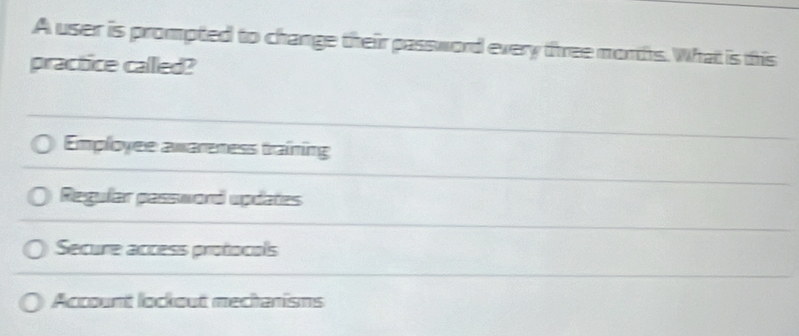 A user is prompted to change their password every three morths. What is this
practice callled?
Employee awareness training
Regular password updates
Secure accèss protocols
Account lockout mechanisms