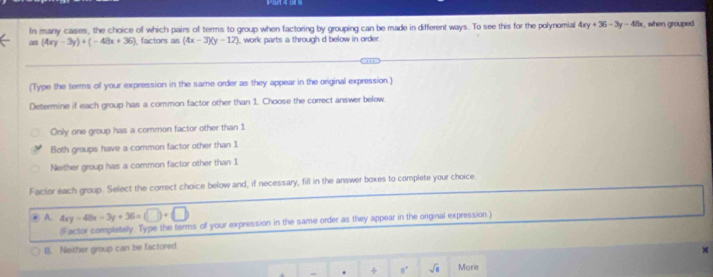 In many cases, the choice of which pairs of terms to group when factoring by grouping can be made in different ways. To see this for the polynomial 4xy+36-3y-48x
as (4xy-3y)+(-48x+36) ), factors as (4x-3)(y-12) , work parts a through d below in order. k, when grouped 
(Type the terms of your expression in the same order as they appear in the original expression.)
Determine if each group has a common factor other than 1. Choose the correct answer below.
Only one group has a common factor other than 1
Both groups have a common factor other than 1
Neither group has a common factor other than 1
Factor each group. Select the correct choice below and, if necessary, fill in the answer boxes to complete your choice.
A. 4xy-48x-3y+36=(□ )+(□ )
(Factor completely Type the terms of your expression in the same order as they appear in the original expression.)
B. Neither group can be factored.
×
. ÷ n' sqrt(1) More