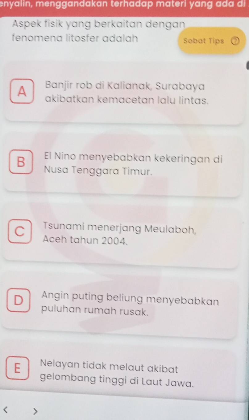 enyalin, menggandakan terhadap materi yang ada di
Aspek fisik yang berkaitan dengan
fenomena litosfer adalah Sobat Tips
A Banjir rob di Kalianak, Surabaya
akibatkan kemacetan lalu lintas.
B El Nino menyebabkan kekeringan di
Nusa Tenggara Timur.
C Tsunami menerjang Meulaboh,
Aceh tahun 2004.
D Angin puting beliung menyebabkan
puluhan rumah rusak.
E Nelayan tidak melaut akibat
gelombang tinggi di Laut Jawa.