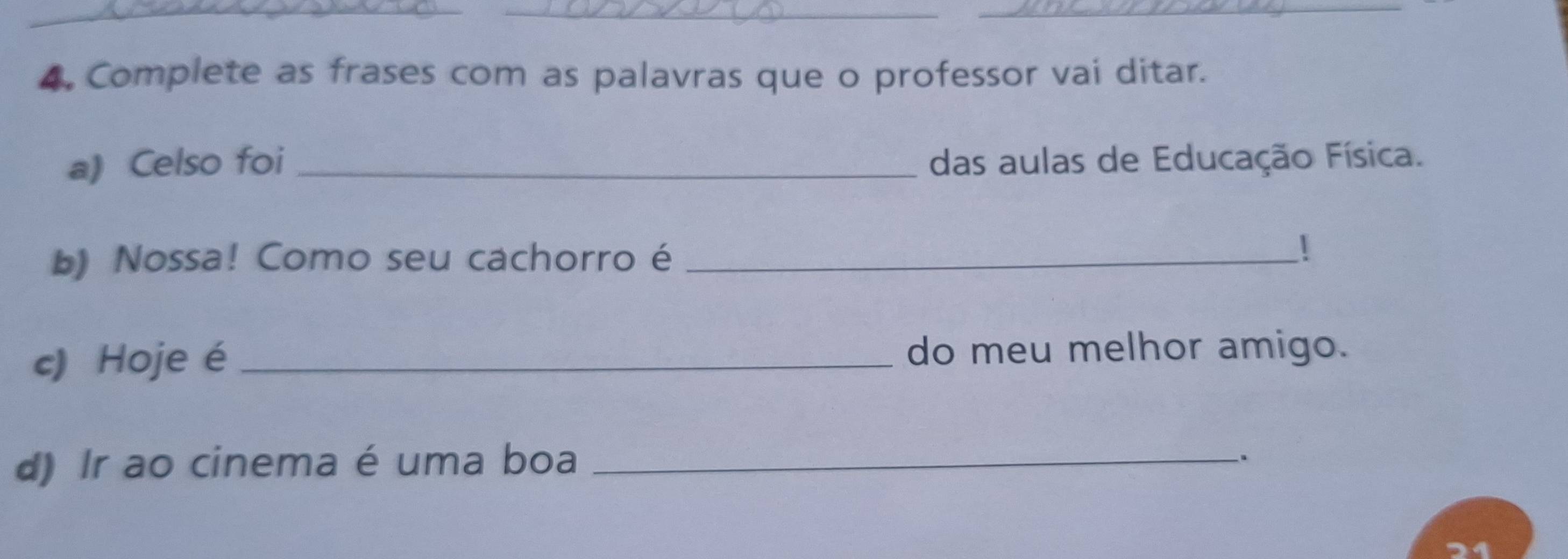 Complete as frases com as palavras que o professor vai ditar. 
a) Celso foi_ das aulas de Educação Física. 
b) Nossa! Como seu cachorro é_ 
 
c) Hoje é _do meu melhor amigo. 
d) Ir ao cinema é uma boa_ 
、. 
21