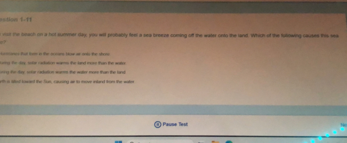 estion 1-11
visit the beach on a hot summer day, you will probably feel a sea breeze coming off the water onto the land. Which of the following causes this sea
o?
lurssanes that form in the oceans blow air onto the shore
luring the day, solar radiation warms the land more than the water
uring the day, solar radiation warms the water more than the land
rth is lilted loward the Sun, causing air to move inland from the water
Pause Test