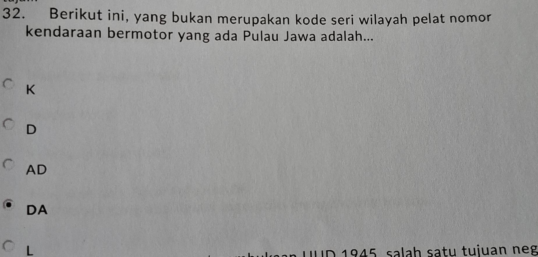 Berikut ini, yang bukan merupakan kode seri wilayah pelat nomor
kendaraan bermotor yang ada Pulau Jawa adalah...
K
D
AD
DA
L
1945 salah satu tujuan neg