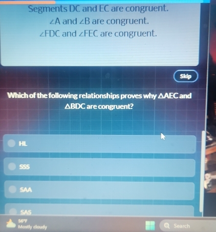 Segments DC and EC are congruent.
∠ A and ∠ B are congruent.
∠ FDC and ∠ FEC are congruent.
Skip
Which of the following relationships proves why △ AEC and
△ BDC are congruent?
HL
SSS
SAA
SAS
56°F
Mostly cloudy Search