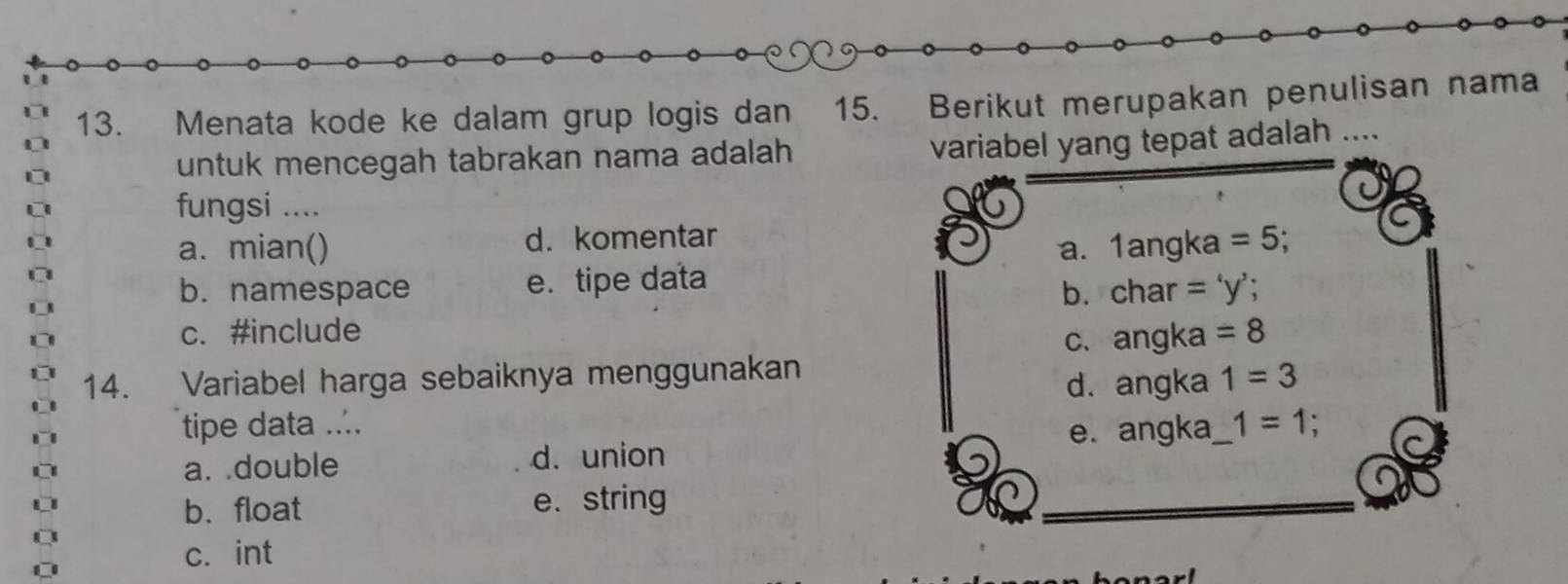 Menata kode ke dalam grup logis dan 15. Berikut merupakan penulisan nama
untuk mencegah tabrakan nama adalah
variabel yang tepat adalah
fungsi ....
a. mian() d. komentar
a. 1angka=5;
b. namespace e. tipe data char='y'
b.
c. #include =8
C、 angka 
14. Variabel harga sebaiknya menggunakan 1=3
d. angka
tipe data .... _ 1=1;
a. .double d. union e. angka
b. float e. string
c. int