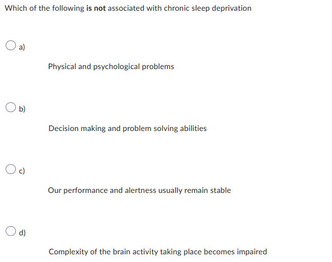 Which of the following is not associated with chronic sleep deprivation
a)
Physical and psychological problems
b)
Decision making and problem solving abilities
c)
Our performance and alertness usually remain stable
d)
Complexity of the brain activity taking place becomes impaired