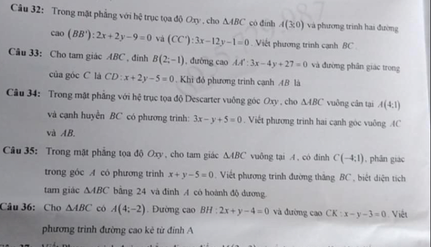 Trong mặt phẳng với hệ trục tọa độ Oxy , cho △ ABC có đính A(3:0) và phương trình hai đường
cao(BB'):2x+2y-9=0 và (CC'):3x-12y-1=0. Viết phương trinh cạnh BC
Câu 33: Cho tam giác ABC , đính B(2;-1) , đường cao AA':3x-4y+27=0 và đường phân giác trong 
của góc C là CD : x+2y-5=0. Khi đó phương trình cạnh AB là 
Câu 34: Trong mặt phẳng với hệ trục tọa độ Descarter vuông góc Oxy , cho △ ABC vuông cân tại A(4:1)
và cạnh huyền BC có phương trình: 3x-y+5=0. Viết phương trình hai cạnh góc vuông AC
và AB. 
Câu 35: Trong mặt phẳng tọa độ Oxy, cho tam giác △ ABC vuông tại A , có đinh C(-4;1) , phân giác 
trong góc A có phương triình x+y-5=0. Viết phương trình đường thắng BC, biết diện tích 
tam giác △ ABC bằng 24 và đinh A có hoành độ dương. 
Câu 36: Cho △ ABC có A(4;-2). Đường cao BH : 2x+y-4=0 và đường cao CK:x-y-3=0 Việt 
phương trình đường cao kẻ từ đinh A