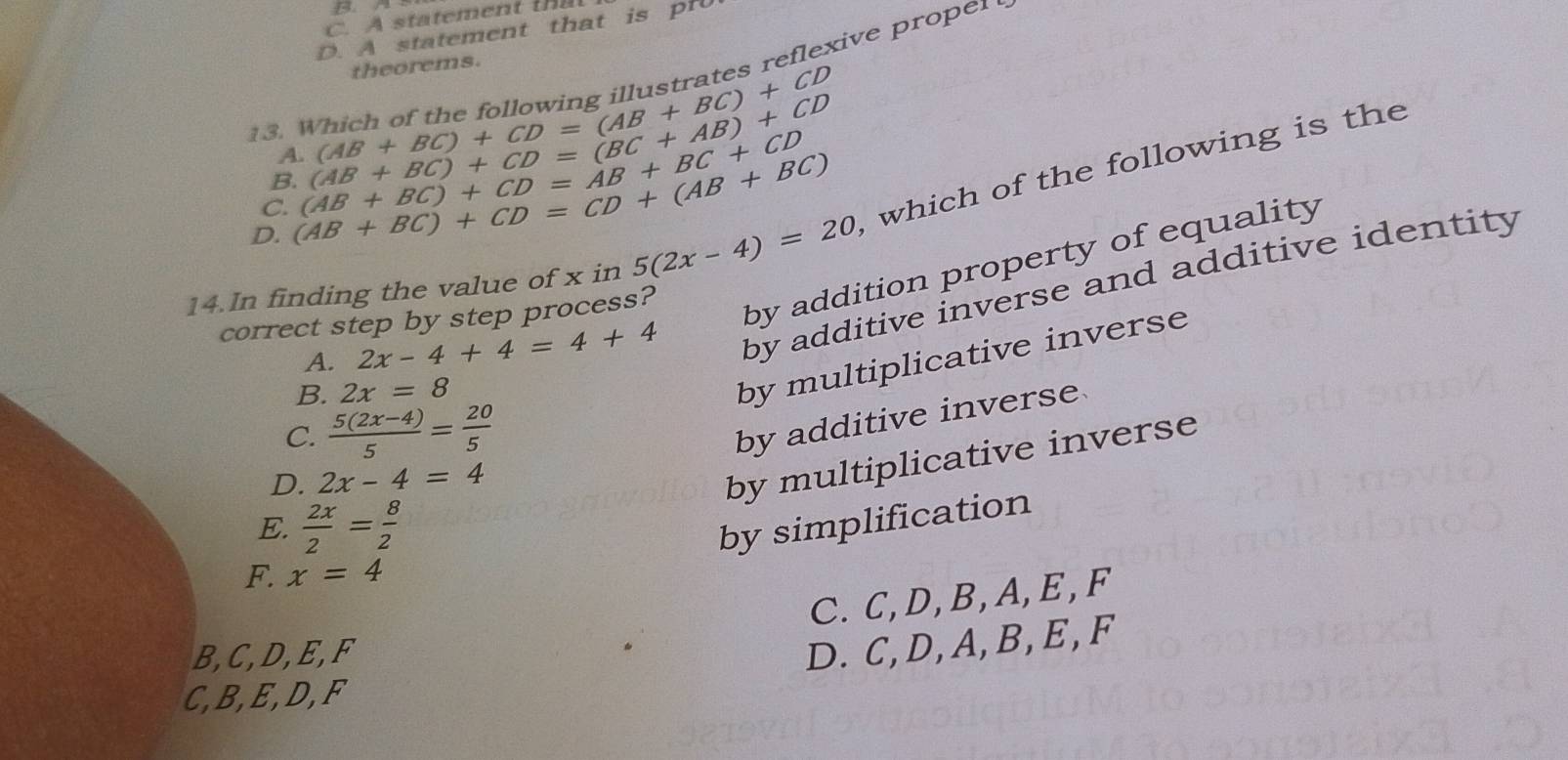 D. A statement that is pr0
theorems.
eexie p ro 
13. Which of the (AB+BC)+CD=(AB+BC)+CD
A.
C. (AB+BC)+CD=(BC+AB)+CD
B.
D. (AB+BC)+CD=CD+(AB+BC) (AB+BC)+CD=AB+BC+CD
14.In finding the value of x in 5(2x-4)=20 which of the following is the
A. 2x-4+4=4+4 by additive inverse and additive identity
correct step by step process?
by addition property of equality
B. 2x=8
by multiplicative inverse
C.  (5(2x-4))/5 = 20/5 
by additive inverse
D. 2x-4=4
by multiplicative inverse
E.  2x/2 = 8/2  by simplification
F. x=4
C. C, D, B, A, E, F
B, C, D, E, F
D. C, D, A, B, E, F
C, B, E, D, F