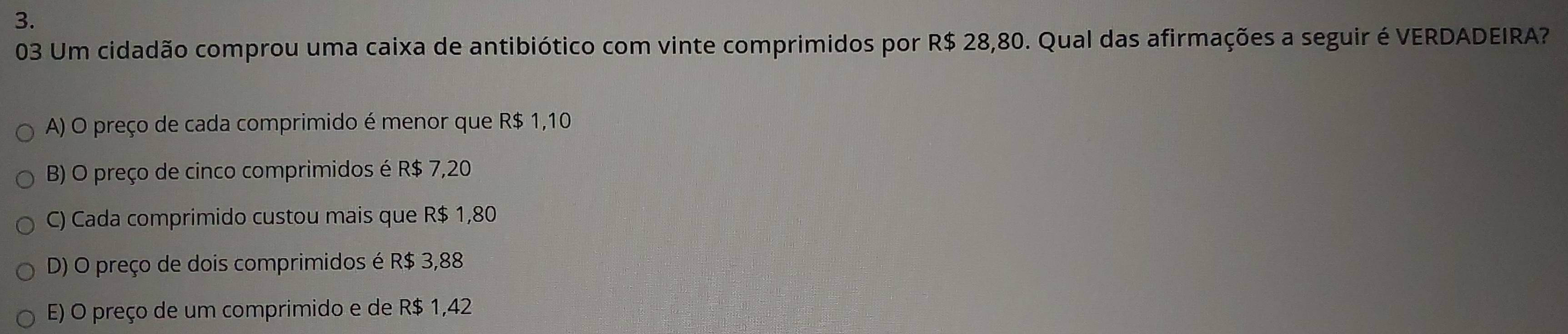 Um cidadão comprou uma caixa de antibiótico com vinte comprimidos por R$ 28,80. Qual das afirmações a seguir é VERDADEIRA?
A) O preço de cada comprimido é menor que R$ 1,10
B) O preço de cinco comprimidos é R$ 7,20
C) Cada comprimido custou mais que R$ 1,80
D) O preço de dois comprimidos é R$ 3,88
E) O preço de um comprimido e de R$ 1,42