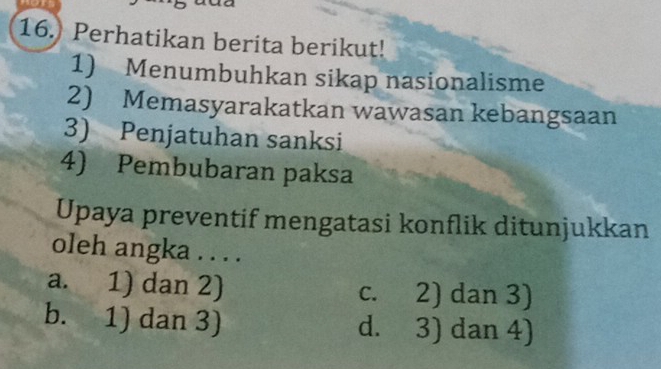 16.) Perhatikan berita berikut!
1) Menumbuhkan sikap nasionalisme
2) Memasyarakatkan wawasan kebangsaan
3) Penjatuhan sanksi
4) Pembubaran paksa
Upaya preventif mengatasi konflik ditunjukkan
oleh angka . . . .
a. 1) dan 2) c. 2) dan 3)
b. 1) dan 3) d. 3) dan 4)