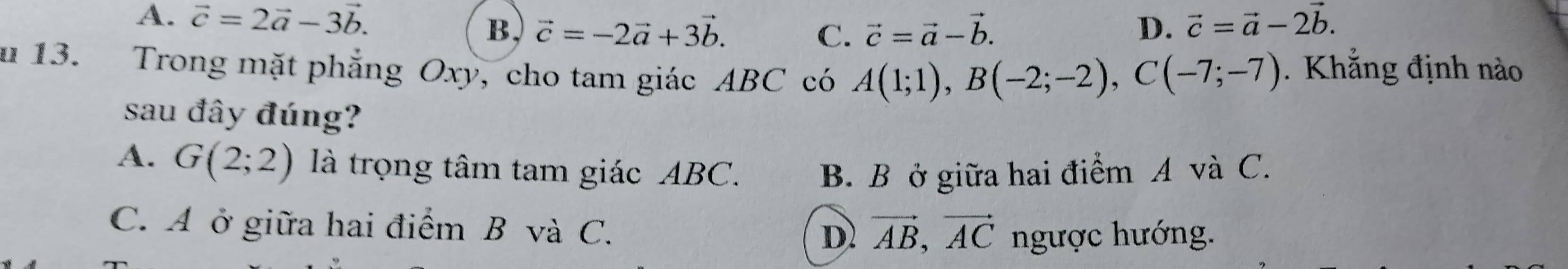 A. vector c=2vector a-3vector b. vector c=-2vector a+3vector b. D. vector c=vector a-2vector b. 
B,
C. vector c=vector a-vector b. 
u 13. Trong mặt phẳng Oxy, cho tam giác ABC có A(1;1), B(-2;-2), C(-7;-7). Khẳng định nào
sau đây đúng?
A. G(2;2) là trọng tâm tam giác ABC. B. B ở giữa hai điểm A và C.
C. A ở giữa hai điểm B và C. D vector AB, vector AC ngược hướng.