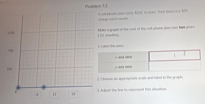 Problem 73 
cell phone plan costs $200 to start. Then there is a $50
harge each month. 
ake a graph of the cost of the cell phone pian over two years
24 months). 
L abel the axes. 
Choose an appropriate scale and label in the graph. 
Adjust the line to represent this situation.