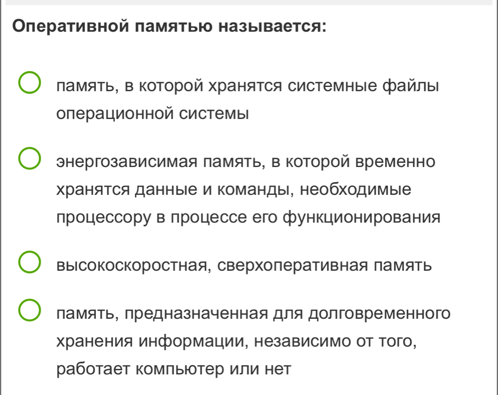 Οлеративной памятью называется:
ламяΤь, в Κоторой ΧраняΤся системные файлы
операционной системы
энергозависимая память, в которой временно
храняΤся данные и команды, необходимые
лроцессорувπроцессе его функционирования
высокоскоростная, сверхоперативная память
ламять, предназначенная для долговременного
Χранения информации, независимо от того,
работает комπьютер или нет