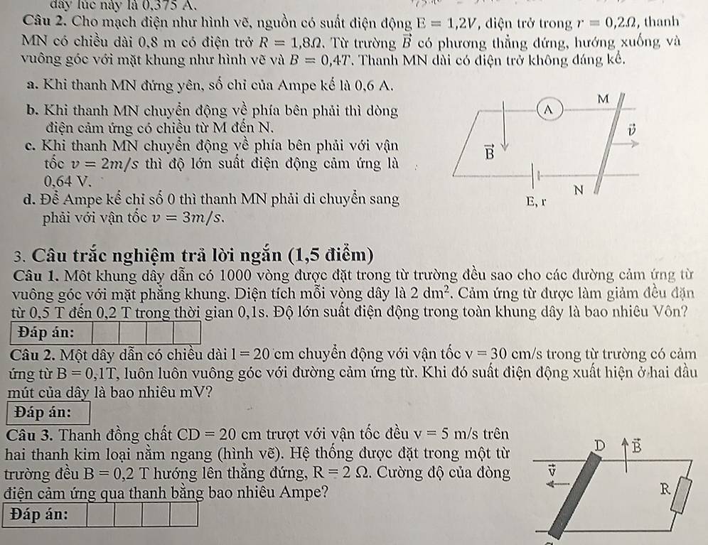 đây lúc này là 0,375 A.
Câu 2. Cho mạch điện như hình vẽ, nguồn có suất điện động E=1,2V , diện trở trong r=0,2Omega , thanh
MN có chiều dài 0,8 m có điện trở R=1,8Omega.  Từ trường vector B có phương thẳng đứng, hướng xuống và
vuông góc với mặt khung như hình vẽ và B=0,4T T. Thanh MN dài có điện trở không đáng kế.
a. Khi thanh MN đứng yên, số chỉ của Ampe kế là 0,6 A.
b. Khi thanh MN chuyển động về phía bên phải thì dòng
điện cảm ứng có chiều từ M đến N.
c. Khi thanh MN chuyển động về phía bên phải với vận
tốc v=2m/s thì độ lớn suất điện động cảm ứng là
0,64 V.
d. Để Ampe kế chỉ số 0 thì thanh MN phải di chuyển sang
phải với vận tốc v=3m/s.
3. Câu trắc nghiệm trả lời ngắn (1,5 điểm)
Câu 1. Một khung dây dẫn có 1000 vòng được đặt trong từ trường đều sao cho các đường cảm ứng từ
vuông góc với mặt phẳng khung. Diện tích mỗi vòng dây 1a2dm^2. Cảm ứng từ được làm giảm đều đặn
từ 0,5 T đến 0,2 T trong thời gian 0,1s. Độ lớn suất điện động trong toàn khung dây là bao nhiêu Vôn?
Đáp án:
Câu 2. Một dây dẫn có chiều dài 1=20 cm chuyển động với vận tốc v=30 cm/s trong từ trường có cảm
ứng từ B=0,1T T, luôn luôn vuông góc với đường cảm ứng từ. Khi đó suất điện động xuất hiện ở hai đầu
mút của dây là bao nhiêu mV?
Đáp án:
Câu 3. Thanh đồng chất CD=20 cm trượt với vận tốc đều v=5m/s trên
hai thanh kim loại nằm ngang (hình vẽ). Hệ thống được đặt trong một từ
trường đều B=0,2T hướng lên thăng đứng, R=2Omega. Cường độ của đòng
điện cảm ứng qua thanh bằng bao nhiêu Ampe?
Đáp án: