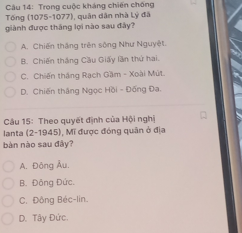 Trong cuộc kháng chiến chống
Tống (1075-1077), quân dân nhà Lý đã
giành được thắng lợi nào sau đây?
A. Chiến thắng trên sông Như Nguyệt.
B. Chiến thắng Cầu Giấy lần thứ hai.
C. Chiến thắng Rạch Gầm - Xoài Mút.
D. Chiến thắng Ngọc Hồi - Đống Đa.
Câu 15: Theo quyết định của Hội nghị
lanta (2-1945), Mĩ được đóng quân ở địa
bàn nào sau đây?
A. Đông Âu.
B. Đông Đức.
C. Đông Béc-lin.
D. Tây Đức.