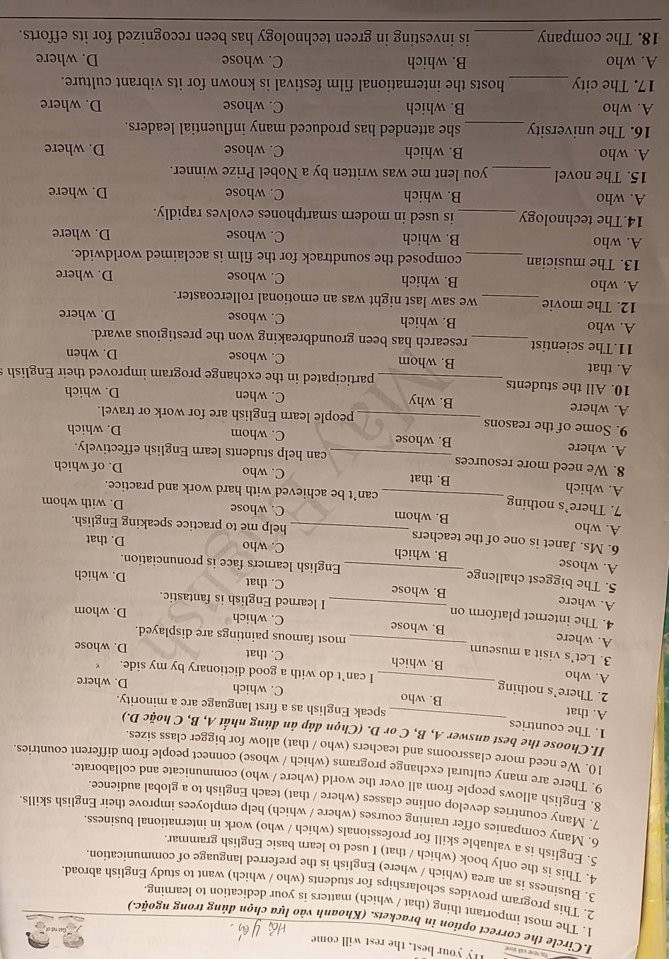 ou nèver wal zlone Tly your best, the rest will come
I.Circle the correct option in brackets. (Khoanh vào lựa chọn đúng trong ngoặc.)
1. The most important thing (that / which) matters is your dedication to learning.
2. This program provides scholarships for students (who / which) want to study English abroad.
3. Business is an area (which / where) English is the preferred language of communication.
4. This is the only book (which / that) I used to learn basic English grammar.
5. English is a valuable skill for professionals (which / who) work in international business
6. Many companies offer training courses (where / which) help employees improve their English skills.
7. Many countries develop online classes (where / that) teach English to a global audience.
8. English allows people from all over the world (where / who) communicate and collaborate.
9. There are many cultural exchange programs (which / whose) connect people from different countries.
10. We need more classrooms and teachers (who / that) allow for bigger class sizes.
II.Choose the best answer A, B, C or D. (Chọn đáp án đúng nhất A, B, C hoặc D.)
1. The countries_ speak English as a first language are a minority.
A. that B. who
C. which D. where
2. There’s nothing I can’t do with a good dictionary by my side.
A. who _B. which C. that D. whose
3. Let’s visit a museum most famous paintings are displayed.
A. where _B. whose
C. which D. whom
4. The internet platform on I learned English is fantastic.
A. where B. whose C. that D. which
5. The biggest challenge_ English learners face is pronunciation.
A. whose
B. which C. who D. that
6. Ms. Janet is one of the teachers help me to practice speaking English.
A. who B. whom_
C. whose D. with whom
7. There’s nothing _can’t be achieved with hard work and practice.
A. which B. that C. who D. of which
8. We need more resources _can help students learn English effectively.
A. where B. whose
C. whom D. which
9. Some of the reasons _people learn English are for work or travel.
B. why
A. where C. when D. which
10. All the students _participated in the exchange program improved their English s
A. that B. whom C. whose D. when
11.The scientist_ research has been groundbreaking won the prestigious award.
A. who B. which C. whose
D. where
12. The movie _we saw last night was an emotional rollercoaster.
A. who B. which C. whose D. where
13. The musician _composed the soundtrack for the film is acclaimed worldwide.
A. who B. which C. whose D. where
14.The technology _is used in modern smartphones evolves rapidly.
A. who B. which C. whose D. where
15. The novel _you lent me was written by a Nobel Prize winner.
A. who B. which C. whose D. where
16. The university _she attended has produced many influential leaders.
A. who B. which C. whose D. where
17. The city_ hosts the international film festival is known for its vibrant culture.
A. who B. which C. whose D. where
18. The company_ is investing in green technology has been recognized for its efforts.