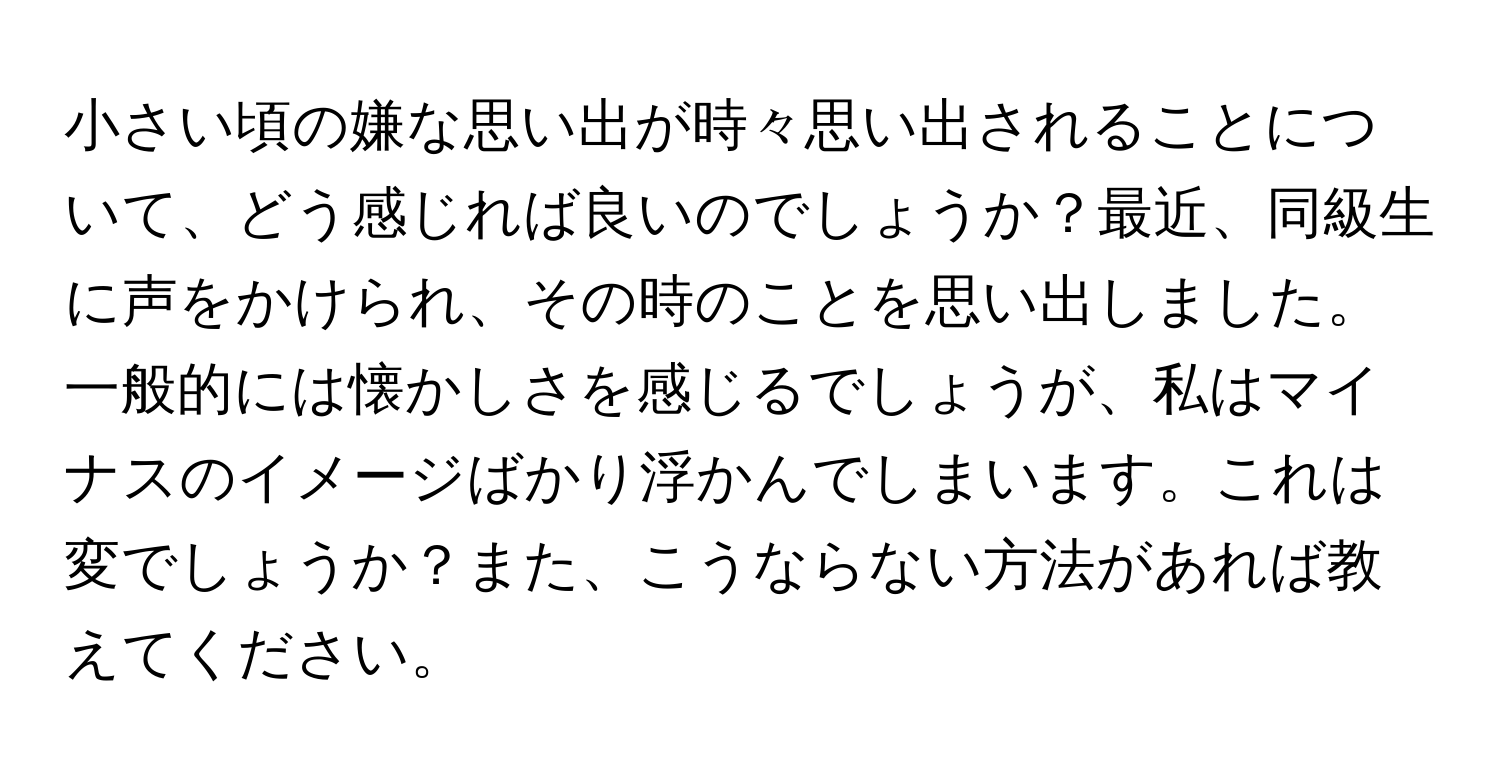 小さい頃の嫌な思い出が時々思い出されることについて、どう感じれば良いのでしょうか？最近、同級生に声をかけられ、その時のことを思い出しました。一般的には懐かしさを感じるでしょうが、私はマイナスのイメージばかり浮かんでしまいます。これは変でしょうか？また、こうならない方法があれば教えてください。