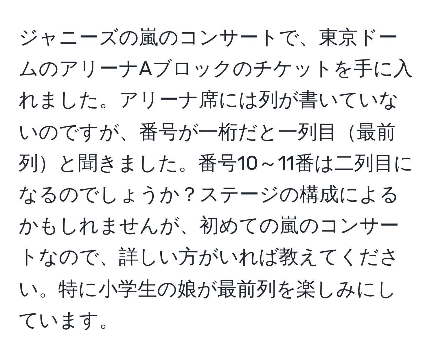 ジャニーズの嵐のコンサートで、東京ドームのアリーナAブロックのチケットを手に入れました。アリーナ席には列が書いていないのですが、番号が一桁だと一列目最前列と聞きました。番号10～11番は二列目になるのでしょうか？ステージの構成によるかもしれませんが、初めての嵐のコンサートなので、詳しい方がいれば教えてください。特に小学生の娘が最前列を楽しみにしています。