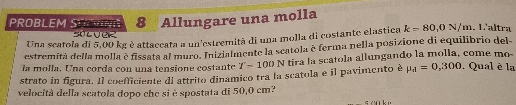 PROBLEM SOTVING 8 Allungare una molla 
soluer 
Una scatola di 5,00 kg è attaccata a un’estremità di una molla di costante elastica k=80,0N/m. L’altra 
estremità della molla è fissata al muro. Inizialmente la scatola è ferma nella posizione di equilibrio del- 
la molla. Una corda con una tensione costante T=100N tira la scatola allungando la molla, come mo- 
strato in figura. Il coefficiente di attrito dinamico tra la scatola e il pavimento è mu _d=0,300. Qual è la 
velocità della scatola dopo che si è spostata di 50,0 cm?
-500 ko