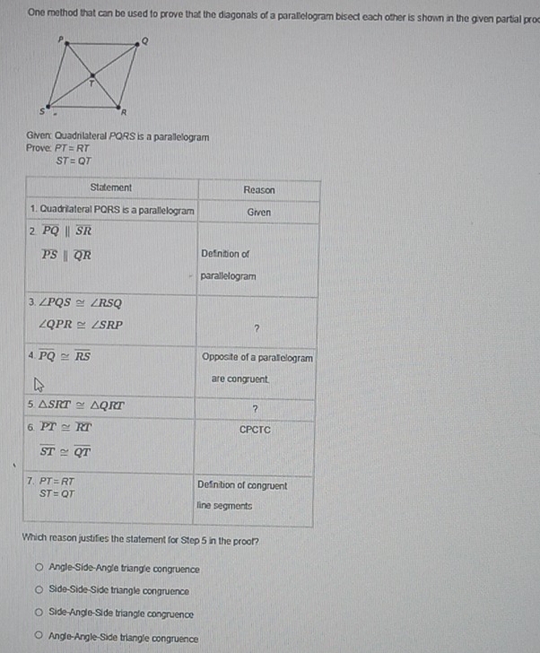 One method that can be used to prove that the diagonals of a parallelogram bisect each other is shown in the given partial proc
Given: Quadrilateral PQRS is a parallelogram
Prove: PT=RT
ST=QT
ies the statement for Step 5 in the proof?
Angle-Side-Angle triangle congruence
Side-Side-Side trangle congruence
Side-Angle-Side triangle congruence
Angle-Angle-Side triangle congruence