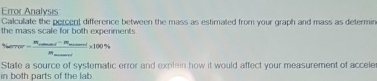 Error Analysis 
Calculate the percent difference between the mass as estimated from your graph and mass as determin 
the mass scale for both experments. 
Numpeve=frac m_2cos eci-m_1-m_2m* 1m_ _ _ * 100% 
State a source of systematic error and explain how it would affect your measurement of accele 
in both parts of the lab.