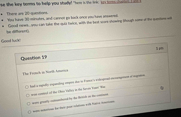 se the key terms to help you study! "here is the link: key terms chapters 3 and 4
There are 20 questions.
You have 30 minutes, and cannot go back once you have answered.
Good news...you can take the quiz twice, with the best score showing (though some of the questions will
be different).
Good luck!
1 pts
Question 19
The French in North America
had a rapidly expanding empire due to France’s widespread encouragement of migration.
won control of the Ohio Valley in the Seven Years' War.
were greatly outnumbered by the British on the continent.
were notorious for their poor relations with Native Americans.