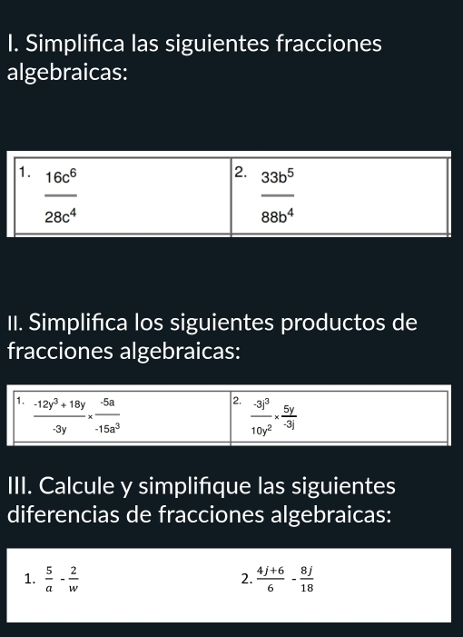 Simplifica las siguientes fracciones
algebraicas:
II. Simplifica los siguientes productos de
fracciones algebraicas:
III. Calcule y simplifque las siguientes
diferencias de fracciones algebraicas:
1.  5/a - 2/w   (4j+6)/6 - 8j/18 
2.