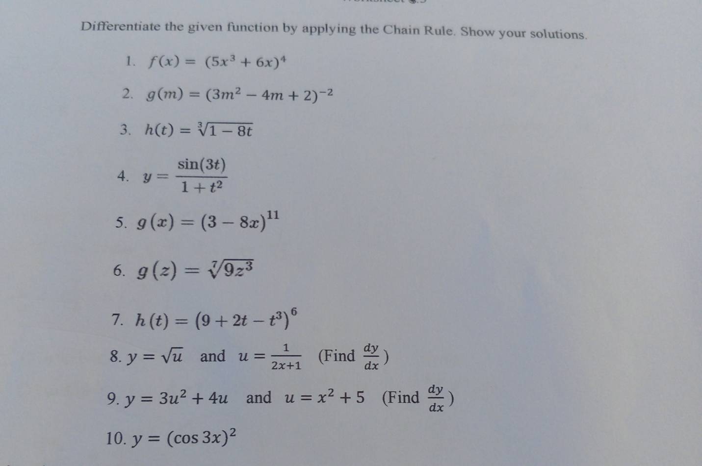 Differentiate the given function by applying the Chain Rule. Show your solutions. 
1. f(x)=(5x^3+6x)^4
2. g(m)=(3m^2-4m+2)^-2
3. h(t)=sqrt[3](1-8t)
4. y= sin (3t)/1+t^2 
5. g(x)=(3-8x)^11
6. g(z)=sqrt[7](9z^3)
7. h(t)=(9+2t-t^3)^6
8. y=sqrt(u) and u= 1/2x+1  (Find  dy/dx )
9. y=3u^2+4u and u=x^2+5 (Find  dy/dx )
10. y=(cos 3x)^2