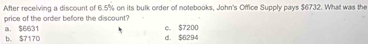 After receiving a discount of 6.5% on its bulk order of notebooks, John's Office Supply pays $6732. What was the
price of the order before the discount?
a. $6631 c. $7200
b. $7170 d. $6294