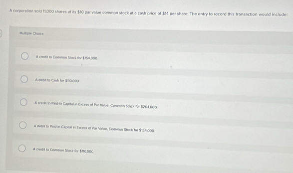 A corporation sold 11,000 shares of its $10 par value common stock at a cash price of $14 per share. The entry to record this transaction would include:
Multiple Choice
A credit to Common Stack for $154,000
A debit to Cash for $110,000.
A credit to Paid-in Capital in Excess of Par Value, Common Stock for $264,000
A debit to Paid-in Capital in Excess of Par Value, Common Stock for $154,000.
A credit to Common Stock for $110,000.
